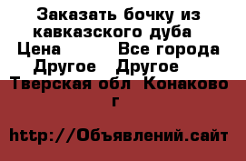 Заказать бочку из кавказского дуба › Цена ­ 100 - Все города Другое » Другое   . Тверская обл.,Конаково г.